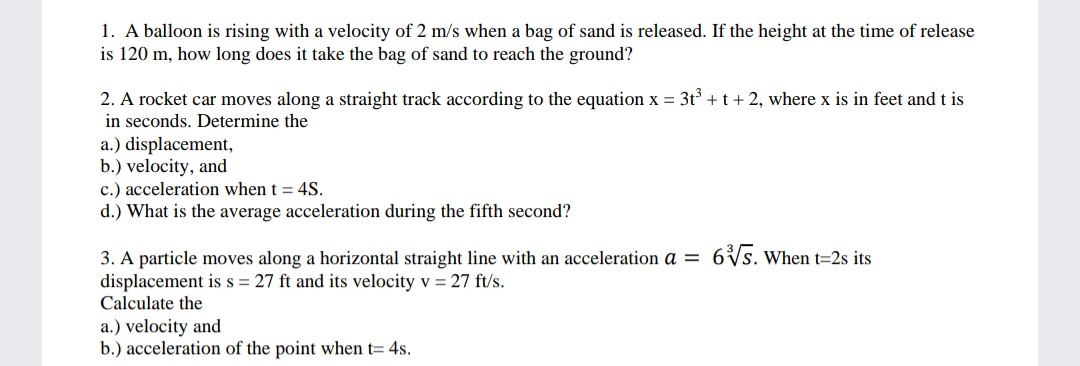 1. A balloon is rising with a velocity of 2 m/s when a bag of sand is released. If the height at the time of release
is 120 m, how long does it take the bag of sand to reach the ground?
2. A rocket car moves along a straight track according to the equation x = 3t° + t+ 2, where x is in feet and t is
in seconds. Determine the
a.) displacement,
b.) velocity, and
c.) acceleration when t = 4S.
d.) What is the average acceleration during the fifth second?
6Vs. When t=2s its
3. A particle moves along a horizontal straight line with an acceleration a =
displacement is s = 27 ft and its velocity v = 27 ft/s.
Calculate the
a.) velocity and
b.) acceleration of the point when t= 4s.
