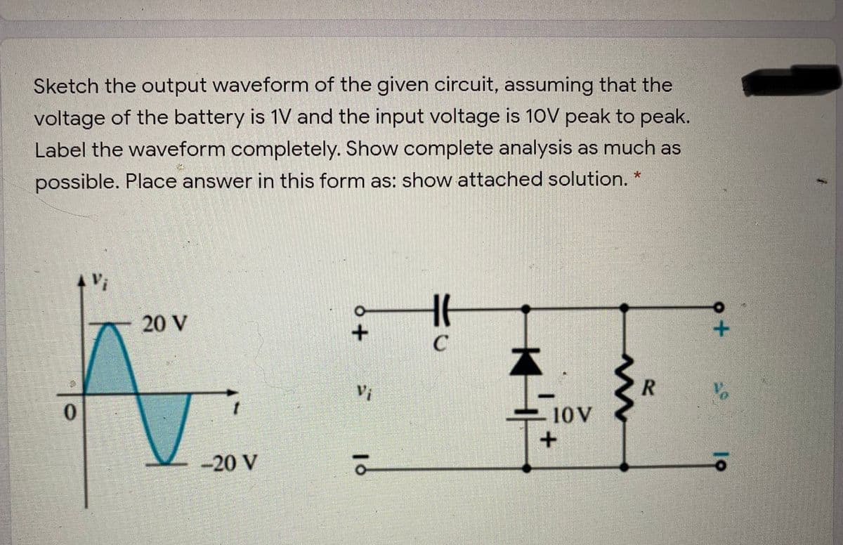 Sketch the output waveform of the given circuit, assuming that the
voltage of the battery is 1V and the input voltage is 10V peak to peak.
Label the waveform completely. Show complete analysis as much as
possible. Place answer in this form as: show attached solution.
20 V
No
10V
-20 V
