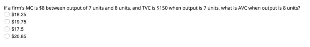 If a firm's MC is $8 between output of 7 units and 8 units, and TVC is $150 when output is 7 units, what is AVC when output is 8 units?
O $18.25
$19.75
$17.5
$20.85
