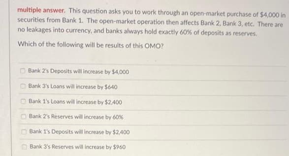 multiple answer. This question asks you to work through an open-market purchase of $4,000 in
securities from Bank 1. The open-market operation then affects Bank 2, Bank 3, etc. There are
no leakages into currency, and banks always hold exactly 60% of deposits as reserves.
Which of the following will be results of this OMO?
Bank 2's Deposits will increase by $4,000
O Bank 3's Loans will increase by $640
O Bank 1's Loans will increase by $2.400
O Bank 2's Reserves will increase by 60%
O Bank 1's Deposits will increase by $2,400
Bank 3's Reserves will increase by $960
