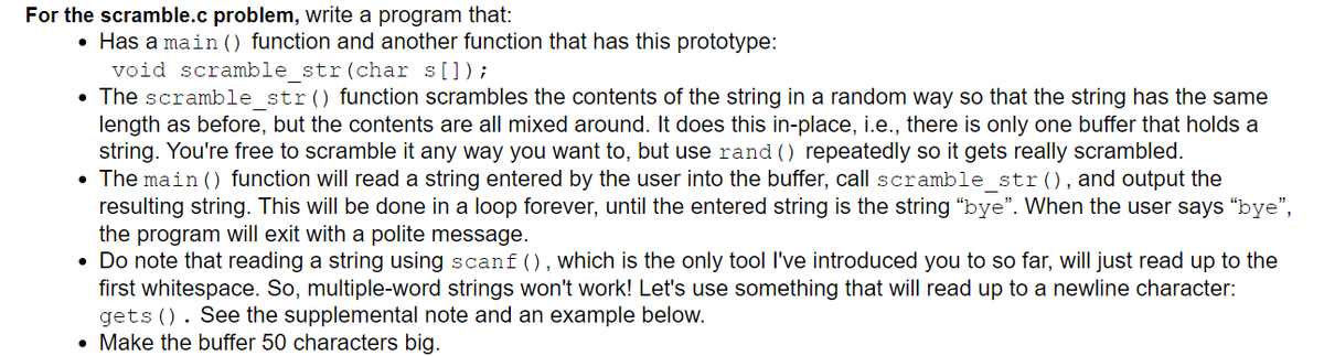 For the scramble.c problem, write a program that:
• Has a main () function and another function that has this prototype:
void scramble str (char s[]);
• The scramble_str() function scrambles the contents of the string in a random way so that the string has the same
length as before, but the contents are all mixed around. It does this in-place, i.e., there is only one buffer that holds a
string. You're free to scramble it any way you want to, but use rand () repeatedly so it gets really scrambled.
• The main () function will read a string entered by the user into the buffer, call scramble_str(), and output the
resulting string. This will be done in a loop forever, until the entered string is the string "bye". When the user says "bye",
the program will exit with a polite message.
Do note that reading a string using scanf (), which is the only tool I've introduced you to so far, will just read up to the
first whitespace. So, multiple-word strings won't work! Let's use something that will read up to a newline character:
gets (). See the supplemental note and an example below.
Make the buffer 50 characters big.