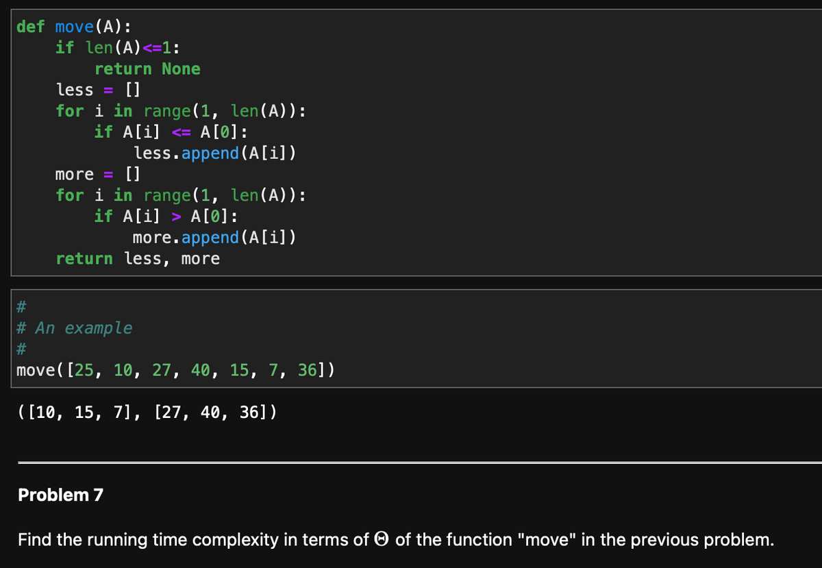 def move (A):
if len (A) <=1:
return None
less []
for i in range(1, len(A)):
if A[i] <= A[0]:
more = []
for i in range(1, len(A)):
if A[i]> A[0]:
more.append(A[i])
less.append(A[i])
return less, more
# An example
#
move([25, 10, 27, 40, 15, 7, 36])
([10, 15, 7], [27, 40, 36])
Problem 7
Find the running time complexity in terms of of the function "move" in the previous problem.