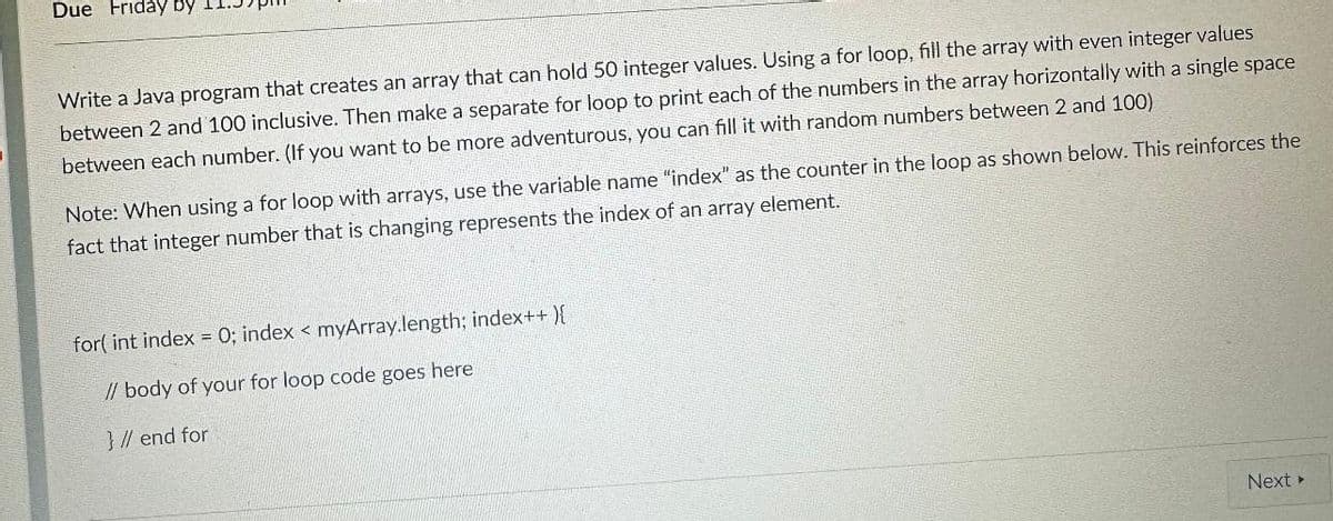 Due Friday by
Write a Java program that creates an array that can hold 50 integer values. Using a for loop, fill the array with even integer values
between 2 and 100 inclusive. Then make a separate for loop to print each of the numbers in the array horizontally with a single space
between each number. (If you want to be more adventurous, you can fill it with random numbers between 2 and 100)
Note: When using a for loop with arrays, use the variable name "index" as the counter in the loop as shown below. This reinforces the
fact that integer number that is changing represents the index of an array element.
for(int index = 0; index < myArray.length; index++){
// body of your for loop code goes here
} // end for
Next >