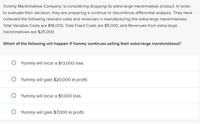 Yummy Marshmallow Company, is considering dropping its extra-large marshmallow product. In order
to evaluate their decision, they are preparing a continue or discontinue differential analysis. They have
collected the following relevant costs and revenues in manufacturing the extra-large marshmallows:
Total Variable Costs are $18,000, Total Fixed Costs are $5,000, and Revenues from extra-large
marshmallows are $25,000.
Which of the following will happen if Yummy continues selling their extra-large marshmallows?
◇ Yummy will incur a $13,000 loss.
Yummy will gain $20,000 in profit.
Yummy will incur a $1,000 loss.
○ Yummy will gain $7,000 in profit.