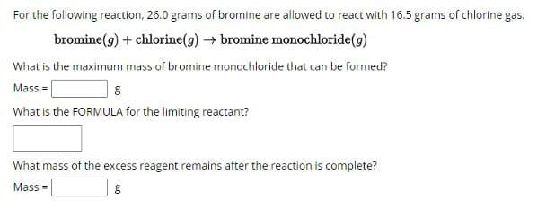 For the following reaction, 26.0 grams of bromine are allowed to react with 16.5 grams of chlorine gas.
bromine (g) + chlorine(g) → bromine monochloride(g)
What is the maximum mass of bromine monochloride that can be formed?
Mass=
g
What is the FORMULA for the limiting reactant?
What mass of the excess reagent remains after the reaction is complete?
Mass=
g