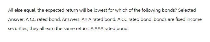 All else equal, the expected return will be lowest for which of the following bonds? Selected
Answer: A CC rated bond. Answers: An A rated bond. A CC rated bond. bonds are fixed income
securities; they all earn the same return. A AAA rated bond.