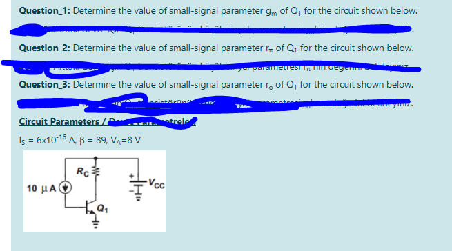 Question_1: Determine the value of small-signal parameter gm of Q, for the circuit shown below.
Question_2: Determine the value of small-signal parameter r of Q, for the circuit shown below.
a parametres degen
Question_3: Determine the value of small-signal parameter r, of Q, for the circuit shown below.
Circuit Parameters /E
atrele
Iş = 6x1016 A. B = 89, VA=8 V
Rc
Vcc
10 μΑΦ)
