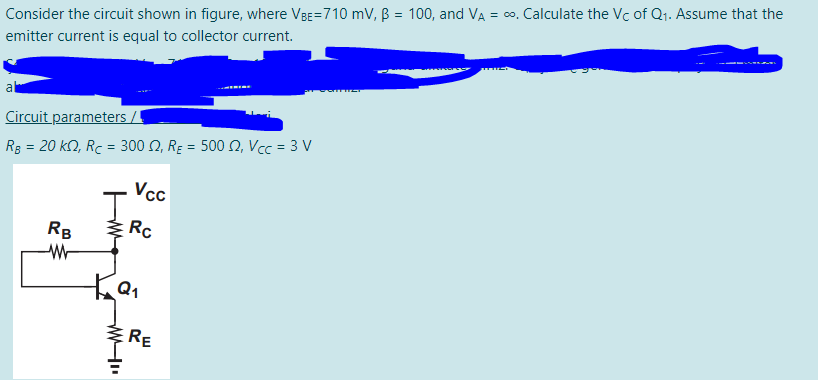 Consider the circuit shown in figure, where VBE=710 mV, B = 100, and VA = co. Calculate the Vc of Q1. Assume that the
emitter current is equal to collector current.
al
Circuit parameters /
Rg = 20 kn, Rc = 300 N, Rɛ = 500 N, Vcc = 3 V
Vcc
RB
Rc
RE
