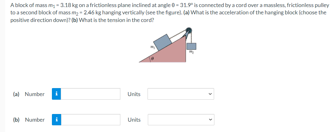 A block of mass m1 = 3.18 kg on a frictionless plane inclined at angle 0 = 31.9° is connected by a cord over a massless, frictionless pulley
to a second block of mass m, = 2.46 kg hanging vertically (see the figure). (a) What is the acceleration of the hanging block (choose the
positive direction down)? (b) What is the tension in the cord?
(a) Number
i
Units
(b) Number
i
Units
