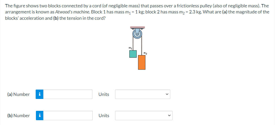 The figure shows two blocks connected by a cord (of negligible mass) that passes over a frictionless pulley (also of negligible mass). The
arrangement is known as Atwood's machine. Block 1 has mass m, = 1 kg; block 2 has mass m, = 2.3 kg. What are (a) the magnitude of the
blocks' acceleration and (b) the tension in the cord?
(a) Number
i
Units
(b) Number
i
Units
