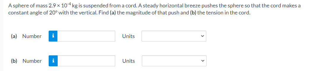 A sphere of mass 2.9 x 104 kg is suspended from a cord. A steady horizontal breeze pushes the sphere so that the cord makes a
constant angle of 20° with the vertical. Find (a) the magnitude of that push and (b) the tension in the cord.
(a) Number
Units
(b) Number
i
Units
