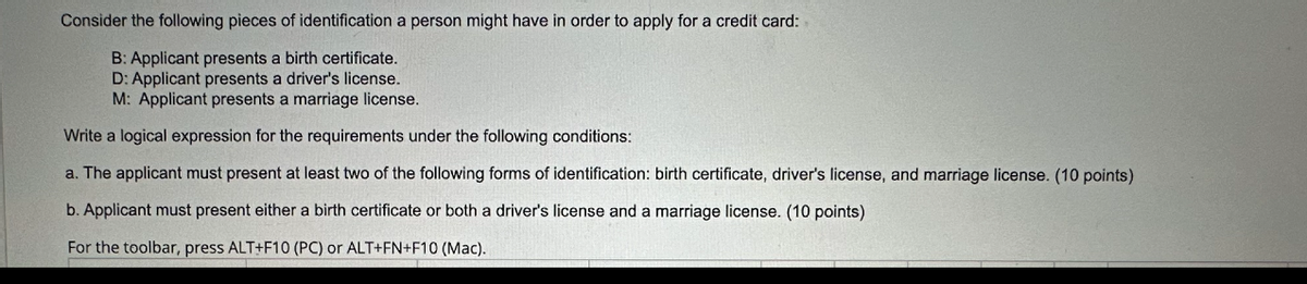 Consider the following pieces of identification a person might have in order to apply for a credit card:
B: Applicant presents a birth certificate.
D: Applicant presents a driver's license.
M: Applicant presents a marriage license.
Write a logical expression for the requirements under the following conditions:
a. The applicant must present at least two of the following forms of identification: birth certificate, driver's license, and marriage license. (10 points)
b. Applicant must present either a birth certificate or both a driver's license and a marriage license. (10 points)
For the toolbar, press ALT+F10 (PC) or ALT+FN+F10 (Mac).