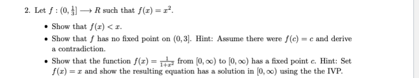 2. Let f : (0, ] –→ R such that f(x) = r².
Show that f(x) < z.
Show that f has no fixed point on (0, 3]. Hint: Assume there were f(c) = c and derive
a contradiction.
Show that the function f(x) = from [0, ∞0) to [0, 0) has a fixed point c. Hint: Set
f(x) = x and show the resulting equation has a solution in [0, 00) using the the IVP.
