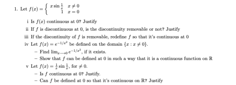 f(a) = {
a sin ! r+0
i r= 0
1. Let
i Is f(x) continuous at 0? Justify
ii If f is discontinuous at 0, is the discontinuity removable or not? Justify
iii If the discontinuity of ƒ is removable, redefine f so that it's continuous at 0
iv Let f(x) = e=1/z² be defined on the domain {r : z + 0}.
- Find lim,0 e-1/2², if it exists.
Show that f can be defined at 0 in such a way that it is a continuous function on R
v Let f(æ) = sin , for # 0.
- Is f continuous at 0? Justify.
Can f be defined at 0 so that it's continuous on R? Justify
