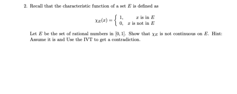 2. Recall that the characteristic function of a set E is defined as
r is in E
1,
Xe(1) = { 0, z is not in E
Let E be the set of rational numbers in [0, 1]. Show that Xe is not continuous on E. Hint:
Assume it is and Use the IVT to get a contradiction.

