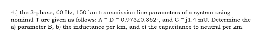 4.) the 3-phase, 60 Hz, 150 km transmission line parameters of a system using
nominal-T are given as follows: A = D = 0.97520.362°, and C = j1.4 mU. Determine the
a) parameter B, b) the inductance per km, and c) the capacitance to neutral per km.
