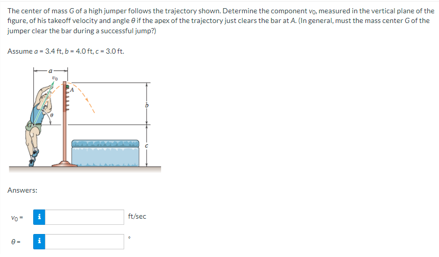 The center of mass G of a high jumper follows the trajectory shown. Determine the component vo, measured in the vertical plane of the
figure, of his takeoff velocity and angle 0 if the apex of the trajectory just clears the bar at A. (In general, must the mass center G of the
jumper clear the bar during a successful jump?)
Assume a = 3.4 ft, b = 4.0 ft, c = 3.0 ft.
Answers:
Vo =
0 =
i
10
ft/sec