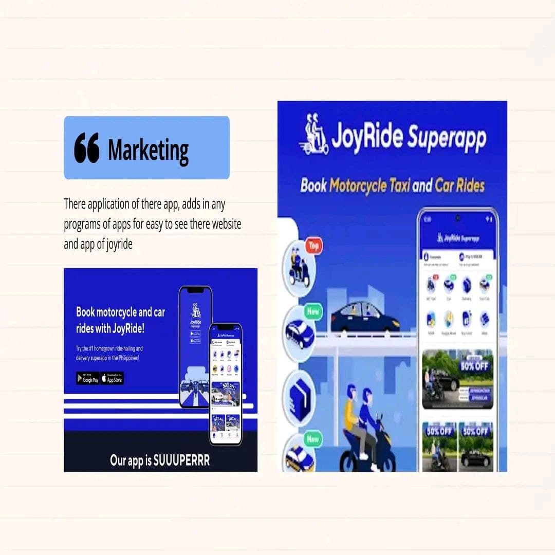 66 Marketing
There application of there app, adds in any
programs of apps for easy to see there website
and app of joyride
Book motorcycle and car
rides with JoyRide!
Try the #1 homegrown ride-hailing and
delivery superapp in the Philippines!
Google Play App Store
JouRide
Sav
T
Our app is SUUUPERRR
Lataa
A Com
A
JoyRide Superapp
Book Motorcycle Taxi and Car Rides
Top
New
New
J
50% OFF
expan
Maj
50% OFF
30% OFF