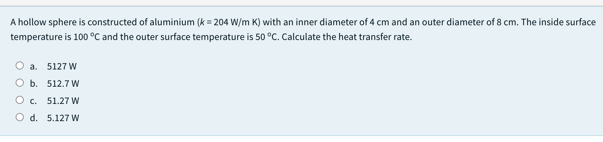 A hollow sphere is constructed of aluminium (k = 204 W/m K) with an inner diameter of 4 cm and an outer diameter of 8 cm. The inside surface
temperature is 100 °C and the outer surface temperature is 50 °C. Calculate the heat transfer rate.
а.
5127 W
b. 512.7 W
O c.
51.27 W
O d. 5.127 W
