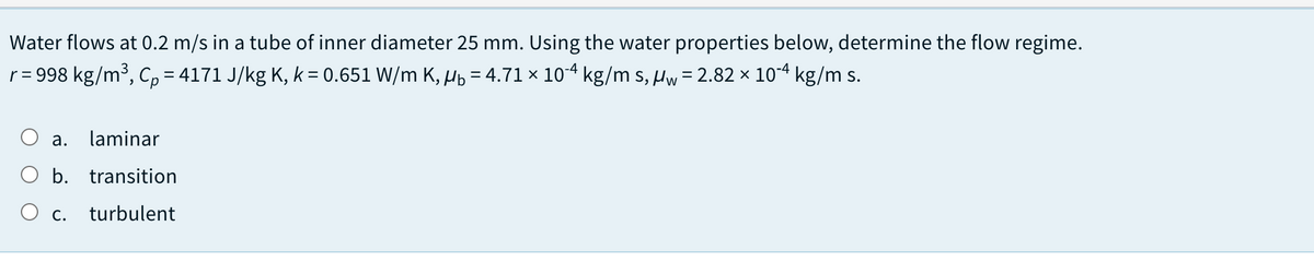 Water flows at 0.2 m/s in a tube of inner diameter 25 mm. Using the water properties below, determine the flow regime.
r = 998 kg/m³, Cp = 4171 J/kg K, k = 0.651 W/m K, µb = 4.71 × 104 kg/m s, Hw= 2.82 × 104 kg/m s.
а.
laminar
O b. transition
Ос.
turbulent
