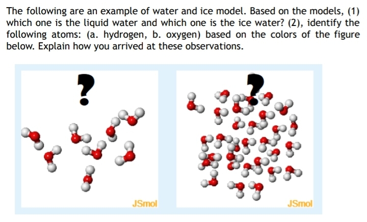The following are an example of water and ice model. Based on the models, (1)
which one is the liquid water and which one is the ice water? (2), identify the
following atoms: (a. hydrogen, b. oxygen) based on the colors of the figure
below. Explain how you arrived at these observations.
JSmol
JSmol
