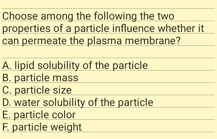 Choose among the following the two
properties of a particle influence whether it
can permeate the plasma membrane?
A. lipid solubility of the particle
B. particle mass
C. particle size
D. water solubility of the particle
E. particle color
F. particle weight
