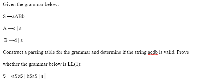 Given the grammar below:
S→aABb
B→d &
Construct a parsing table for the grammar and determine if the string acdb is valid. Prove
whether the grammar below is LL(1):
SaSbs | bSaS | ε |