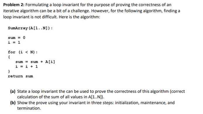 Problem 2: Formulating a loop invariant for the purpose of proving the correctness of an
iterative algorithm can be a bit of a challenge. However, for the following algorithm, finding a
loop invariant is not difficult. Here is the algorithm:
SumArray (A[1..N]):
sum = 0
i = 1
for (i < N) :
{
sum = sum + A[i]
i = i + 1
}
return sum
(a) State a loop invariant the can be used to prove the correctness of this algorithm (correct
calculation of the sum of all values in A[1..N]).
(b) Show the prove using your invariant in three steps: initialization, maintenance, and
termination.