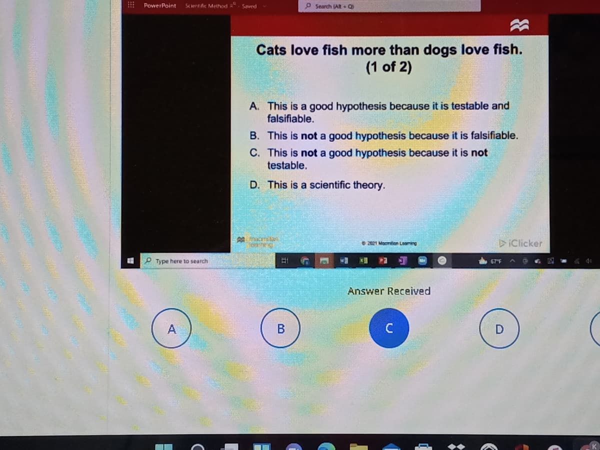 PowerPoint
Scient fic Method ". Saved
P Search JAlt + Q
Cats love fish more than dogs love fish.
(1 of 2)
A. This is a good hypothesis because it is testable and
falsifiable.
B. This is not a good hypothesis because it is falsifiable.
C. This is not a good hypothesis because it is not
testable.
D. This is a scientific theory.
O 2021 Mocmlan Lming
DIClicker
P Type here to search
P3
67F
Answer Received
C
