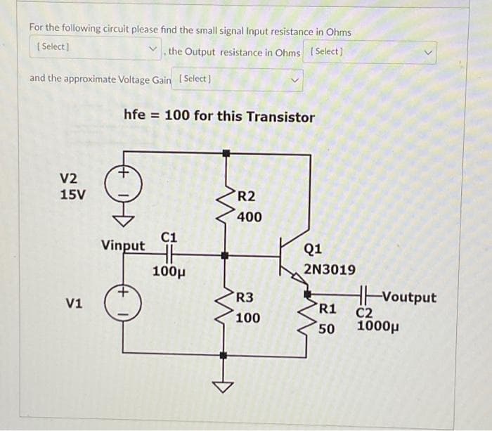 For the following circuit please find the small signal Input resistance in Ohms
[Select]
the Output resistance in Ohms [ Select]
and the approximate Voltage Gain [Select]
V2
15V
V1
hfe 100 for this Transistor
C1
Vinput HH
100μ
R2
400
R3
100
Q1
2N3019
R1
50
Voutput
C2
1000μ