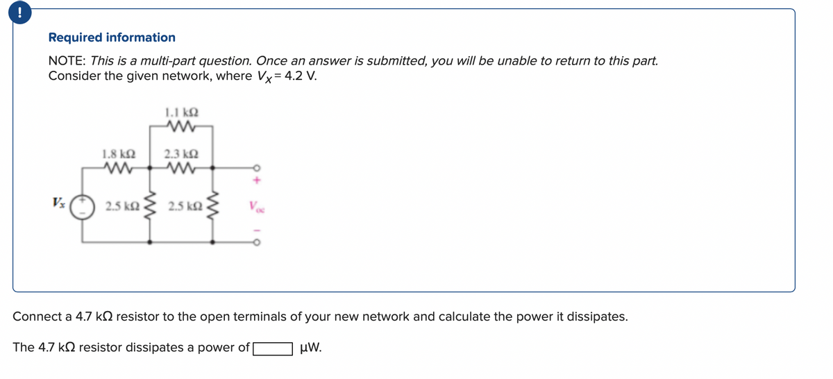 !
Required information
NOTE: This is a multi-part question. Once an answer is submitted, you will be unable to return to this part.
Consider the given network, where Vx = 4.2 V.
1.8 ΚΩ
www
2.5 ΚΩ
1.1 ΚΩ
2.3 ΚΩ
2.5 ΚΩ
Connect a 4.7 k resistor to the open terminals of your new network and calculate the power it dissipates.
The 4.7 k resistor dissipates a power of [
μW.