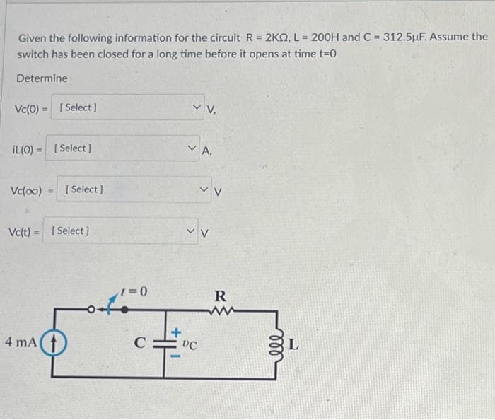 Given the following information for the circuit R = 2KQ, L = 200H and C = 312.5µF. Assume the
switch has been closed for a long time before it opens at time t=0
Determine
Vc(0) = [Select]
IL (0)= [Select]
Vc(oo) [Select]
Vc(t) = [Select]
4 mA
t=0
C
AH
VV,
DC
A,
✓ V
V
R