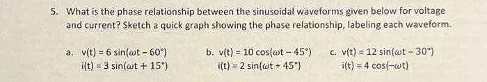 5. What is the phase relationship between the sinusoidal waveforms given below for voltage
and current? Sketch a quick graph showing the phase relationship, labeling each waveform.
a. v(t) = 6 sin(wt - 60°)
i(t) = 3 sin(wt + 15°)
b. v(t) = 10 cos(wt-45°)
i(t) = 2 sin(wt + 45°)
c. v(t) = 12 sin(wt -30°)
i(t) = 4 cos(-wt)