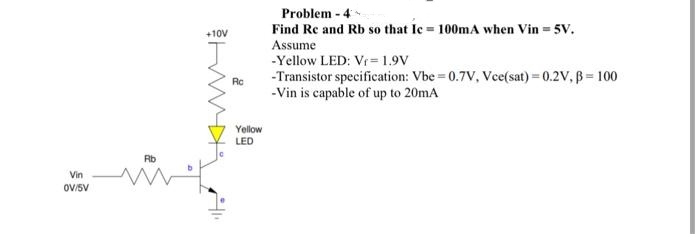 Vin
0V/5V
Rb
+10V
Rc
Yellow
LED
Problem - 4
Find Re and Rb so that Ic= 100mA when Vin = 5V.
Assume
-Yellow LED: Vr=1.9V
-Transistor specification: Vbe=0.7V, Vce(sat) = 0.2V, B = 100
-Vin is capable of up to 20mA