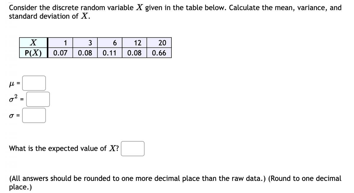 Consider the discrete random variable X given in the table below. Calculate the mean, variance, and
standard deviation of X.
X
1
3
12
20
P(X)
0.07
0.08
0.11
0.08
0.66
%3D
=
What is the expected value of X?
(All answers should be rounded to one more decimal place than the raw data.) (Round to one decimal
place.)
