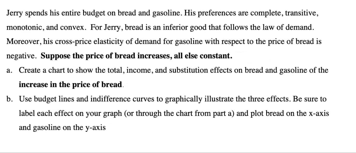 Jerry spends his entire budget on bread and gasoline. His preferences are complete, transitive,
monotonic, and convex. For Jerry, bread is an inferior good that follows the law of demand.
Moreover, his cross-price elasticity of demand for gasoline with respect to the price of bread is
negative. Suppose the price of bread increases, all else constant.
a. Create a chart to show the total, income, and substitution effects on bread and gasoline of the
increase in the price of bread.
b. Use budget lines and indifference curves to graphically illustrate the three effects. Be sure to
label each effect on your graph (or through the chart from part a) and plot bread on the x-axis
and gasoline on the y-axis