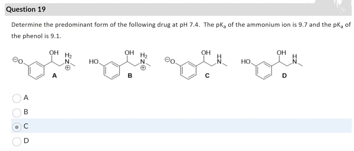 Question 19
Determine the predominant form of the following drug at pH 7.4. The pKa of the ammonium ion is 9.7 and the pka of
the phenol is 9.1.
A
B
с
ОН H2
НО.
OH H2
ОН
НО
ОН
D