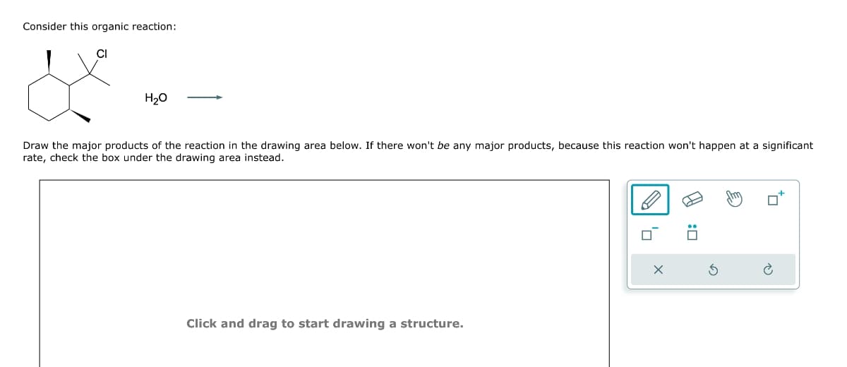 Consider this organic reaction:
H₂O
Draw the major products of the reaction in the drawing area below. If there won't be any major products, because this reaction won't happen at a significant
rate, check the box under the drawing area instead.
Click and drag to start drawing a structure.
:0