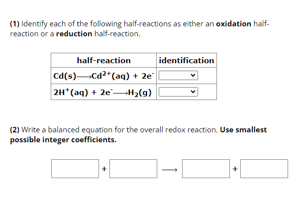 (1) Identify each of the following half-reactions as either an oxidation half-
reaction or a reduction half-reaction.
half-reaction
Cd(s) Cd²+ (aq) + 2e¯
2H+ (aq) + 2e →→→H₂(g)
identification
(2) Write a balanced equation for the overall redox reaction. Use smallest
possible integer coefficients.
]+[
+