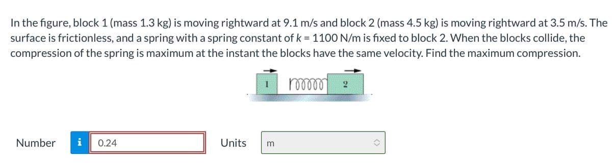 Number
In the figure, block 1 (mass 1.3 kg) is moving rightward at 9.1 m/s and block 2 (mass 4.5 kg) is moving rightward at 3.5 m/s. The
surface is frictionless, and a spring with a spring constant of k = 1100 N/m is fixed to block 2. When the blocks collide, the
compression of the spring is maximum at the instant the blocks have the same velocity. Find the maximum compression.
100000
Mi
0.24
Units
m