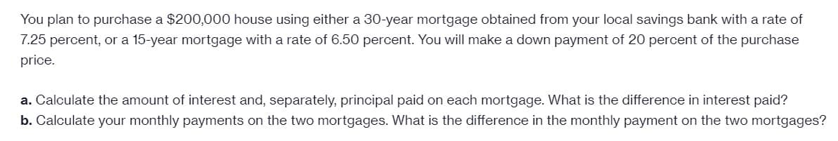 You plan to purchase a $200,000 house using either a 30-year mortgage obtained from your local savings bank with a rate of
7.25 percent, or a 15-year mortgage with a rate of 6.50 percent. You will make a down payment of 20 percent of the purchase
price.
a. Calculate the amount of interest and, separately, principal paid on each mortgage. What is the difference in interest paid?
b. Calculate your monthly payments on the two mortgages. What is the difference in the monthly payment on the two mortgages?