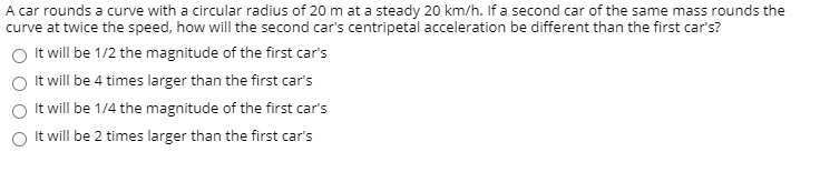 A car rounds a curve with a circular radius of 20 m at a steady 20 km/h. If a second car of the same mass rounds the
curve at twice the speed, how will the second car's centripetal acceleration be different than the first car's?
It will be 1/2 the magnitude of the first car's
It will be 4 times larger than the first car's
It will be 1/4 the magnitude of the first car's
It will be 2 times larger than the first car's
