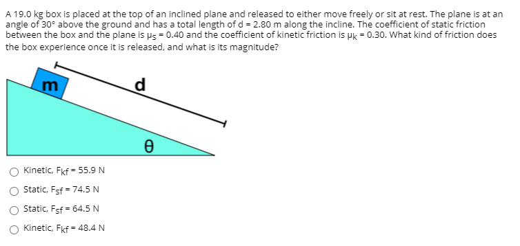A 19.0 kg box is placed at the top of an inclined plane and released to either move freely or sit at rest. The plane is at an
angle of 30° above the ground and has a total length of d = 2.80 m along the incline. The coefficient of static friction
between the box and the plane is us = 0.40 and the coefficient of kinetic friction is pk = 0.30. What kind of friction does
the box experience once it is released, and what is its magnitude?
m
d
Kinetic, Fkf - 55.9 N
Static, Fsf = 74.5 N
Static, Fsf = 64.5 N
Kinetic, Fkf = 48.4 N
