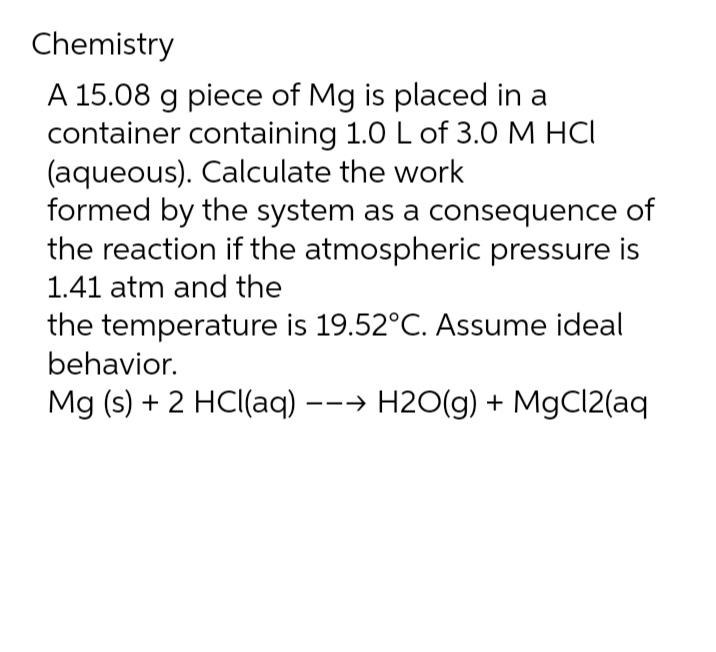 Chemistry
A 15.08 g piece of Mg is placed in a
container containing 1.0 L of 3.0 M HCI
(aqueous). Calculate the work
formed by the system as a consequence of
the reaction if the atmospheric pressure is
1.41 atm and the
the temperature is 19.52°C. Assume ideal
behavior.
Mg (s) + 2 HCl(aq) --→ H2O(g) + MgCl2(aq