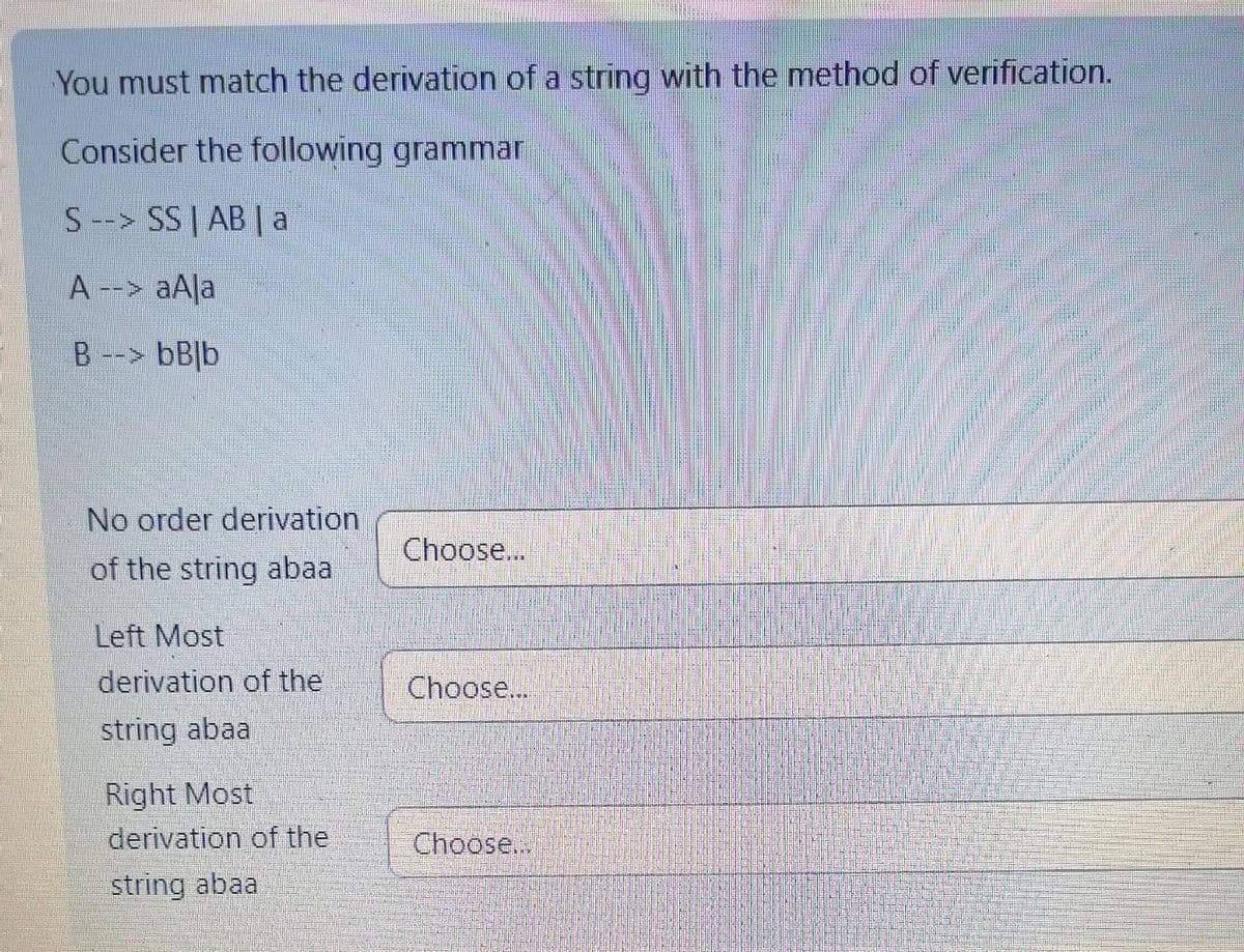 You must match the derivation of a string with the method of verification.
Consider the following grammar
S--> SS | AB | a
A --> aAla
B --> bBlb
No order derivation
of the string abaa
Left Most
derivation of the
string abaa
Right Most
derivation of the
string abaa
Choose...
Choose...
Choose...