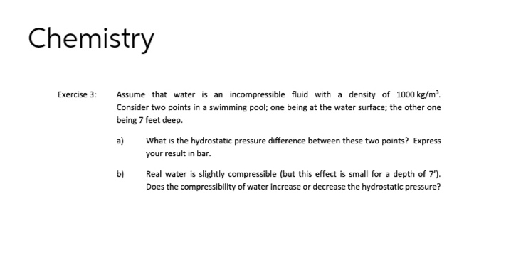 Chemistry
Exercise 3:
Assume that water is an incompressible fluid with a density of 1000 kg/m³.
Consider two points in a swimming pool; one being at the water surface; the other one
being 7 feet deep.
a)
b)
What is the hydrostatic pressure difference between these two points? Express
your result in bar.
Real water is slightly compressible (but this effect is small for a depth of 7').
Does the compressibility of water increase or decrease the hydrostatic pressure?