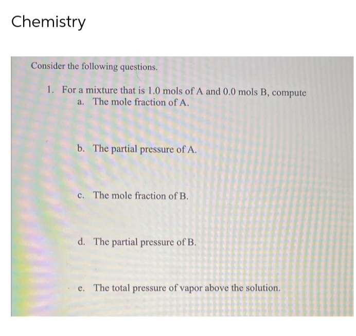 Chemistry
Consider the following questions.
1. For a mixture that is 1.0 mols of A and 0.0 mols B, compute
a. The mole fraction of A.
b. The partial pressure of A.
c. The mole fraction of B.
d. The partial pressure of B.
e. The total pressure of vapor above the solution.