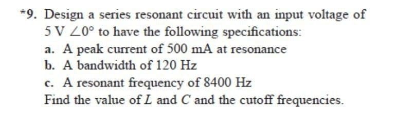 *9. Design a series resonant circuit with an input voltage of
5 V 20° to have the following specifications:
a. A peak current of 500 mA at resonance
b. A bandwidth of 120 Hz
c. A resonant frequency of 8400 Hz
Find the value of L and C and the cutoff frequencies.