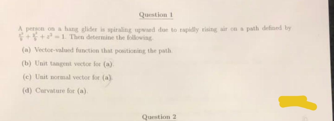 Question 1
A person on a hang glider is spiraling upward due to rapidly rising air on a path defined by
++²=1. Then determine the following.
(a) Vector-valued function that positioning the path
(b) Unit tangent vector for (a).
(c) Unit normal vector for (a)
(d) Curvature for (a).
Question 2