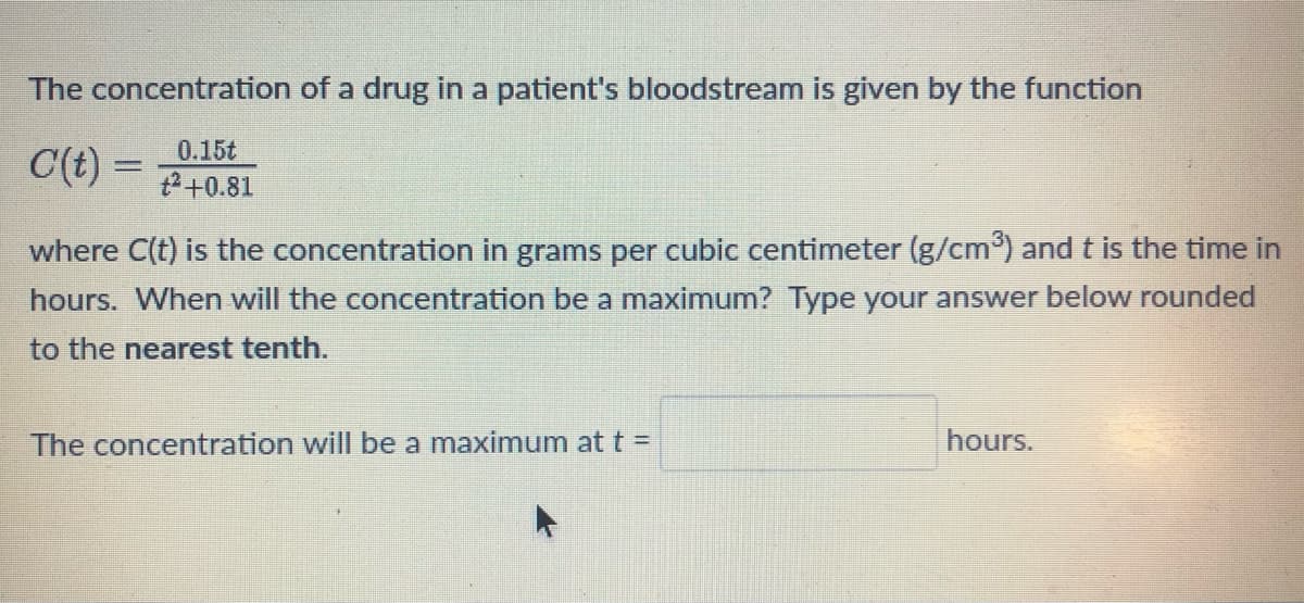 The concentration of a drug in a patient's bloodstream is given by the function
C(t)=
0.15t
+² +0.81
where C(t) is the concentration in grams per cubic centimeter (g/cm³) and t is the time in
hours. When will the concentration be a maximum? Type your answer below rounded
to the nearest tenth.
The concentration will be a maximum at t =
hours.